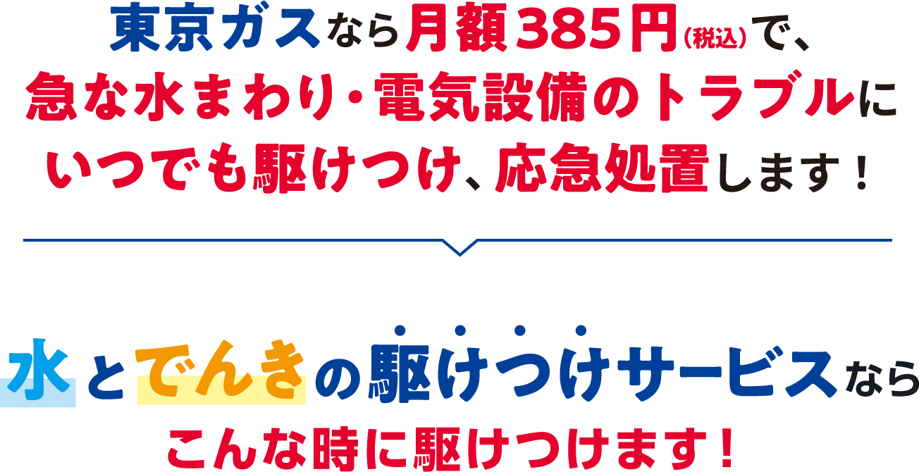 東京ガスなら月額385円(税込)で、急な水まわり・電気設備のトラブルにいつでも駆けつけ、応急処置します! 水とでんきの駆けつけサービスならこんな時に駆けつけます!