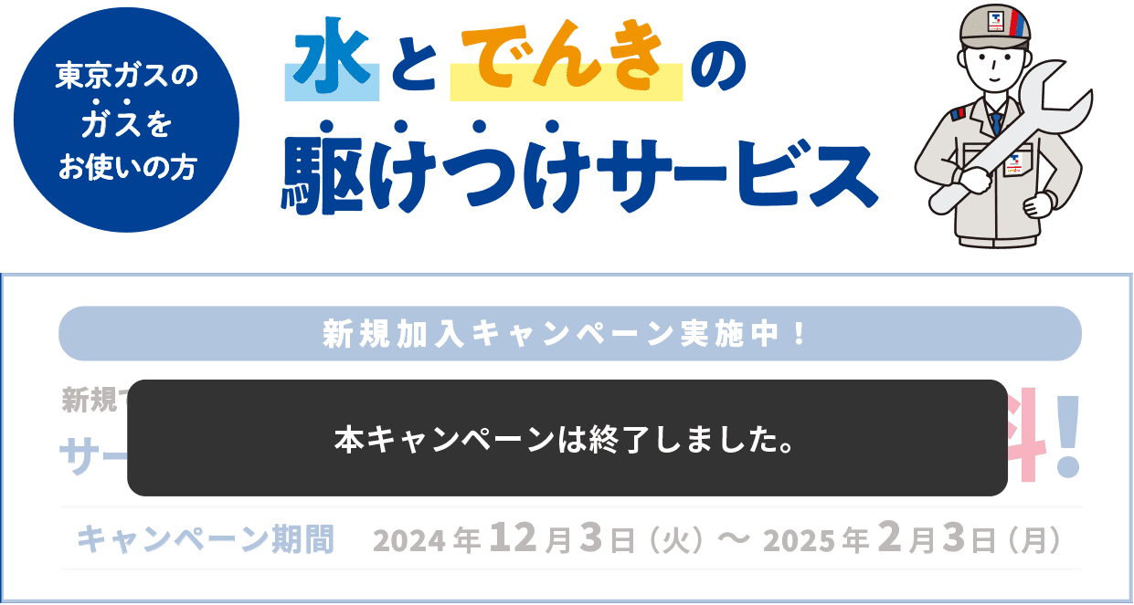 東京ガスのガスをお使いの方 水とでんきの駆けつけサービス 新規加入キャンペーン実施中！ 新規でお申し込みいただいたお客さまにサービス料金月額385円(税込)2ヶ月無料! キャンペーン期間 2024年12月3日(火)〜2025年2月3日(月) 本キャンペーンは終了しました。