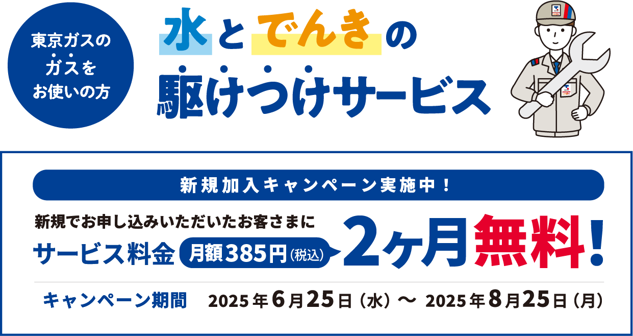東京ガスのガスをお使いの方 水とでんきの駆けつけサービス 新規加入キャンペーン実施中！ 新規でお申し込みいただいたお客さまにサービス料金月額385円(税込)2ヶ月無料! キャンペーン期間 2025年6月25日（水）～2025年8月25日（月）