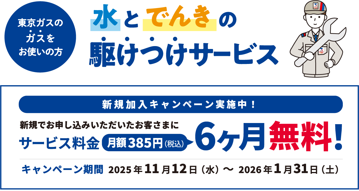 東京ガスのガスをお使いの方 水とでんきの駆けつけサービス 新規加入キャンペーン実施中！ 新規でお申し込みいただいたお客さまにサービス料金月額385円(税込)6ヶ月無料! キャンペーン期間 2025年11月12日（水）～2026年1月31日（土）