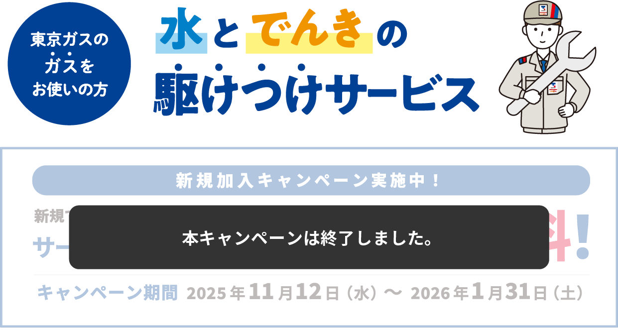 本キャンペーンは終了しました。東京ガスのガスをお使いの方 水とでんきの駆けつけサービス 新規加入キャンペーン実施中！ 新規でお申し込みいただいたお客さまにサービス料金月額385円(税込)6ヶ月無料! キャンペーン期間 2025年11月12日（水）～2026年1月31日（土）