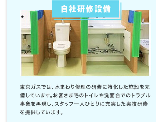 自社研修設備 東京ガスでは、水まわり修理の研修に特化した施設を完備しています。お客さま宅のトイレや洗面台でのトラブル事象を再現し、スタッフ一人ひとりに充実した実技研修を提供しています。