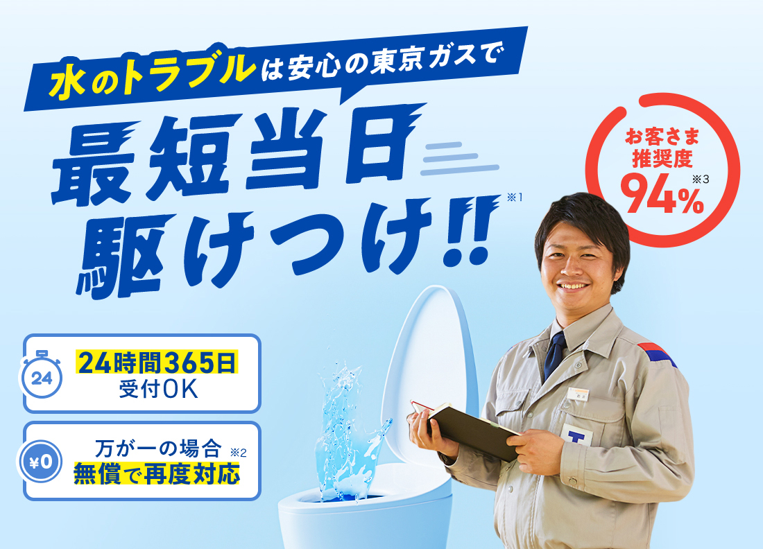 水のトラブルは安心の東京ガスで 最短当日駆け付け！！※1 お客さま推奨度 94％※3 24時間365日受付OK 万が一の場合無償で再度対応※2