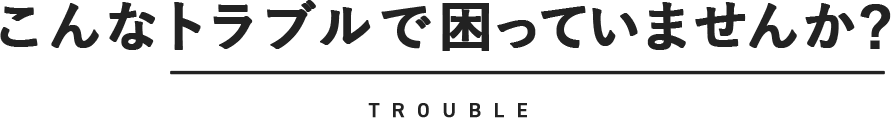 こんなトラブルで困っていませんか? TROUBLE