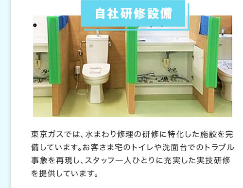 自社研修設備 東京ガスでは、水まわり修理の研修に特化した施設を完備しています。お客さま宅のトイレや洗面台でのトラブル事象を再現し、スタッフ一人ひとりに充実した実技研修を提供しています。