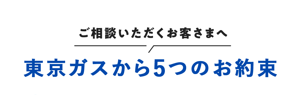 ご相談いただくお客さまへ 東京ガスから5つのお約束