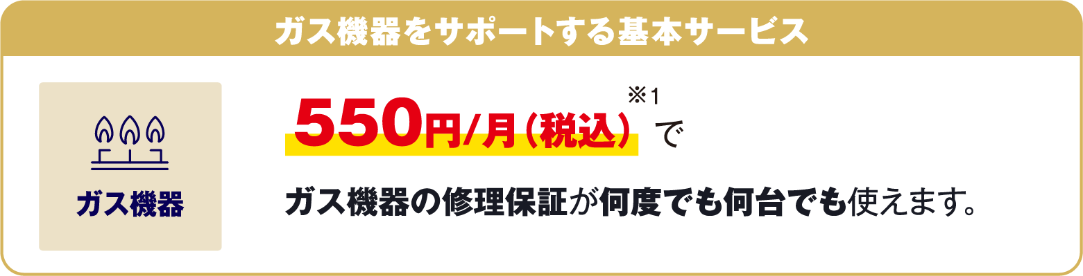 ガス機器をサポートする基本サービス 550円/月（税込）※1でガス機器の修理保証が何度でも何台でも使えます。