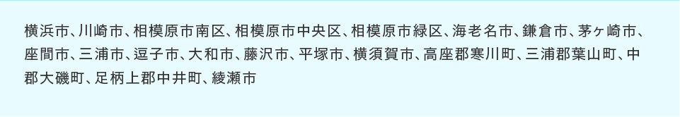 横浜市、川崎市、相模原市南区、相模原市中央区、相模原市緑区、海老名市、鎌倉市、茅ヶ崎市、座間市、三浦市、逗子市、大和市、藤沢市、平塚市、横須賀市、高座郡寒川町、三浦郡葉山町、中郡大磯町、足柄上郡中井町、綾瀬市