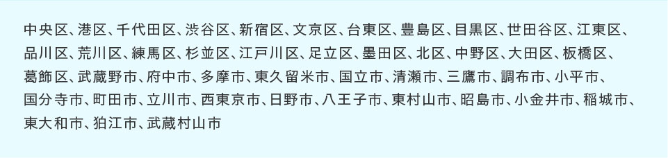 中央区、港区、千代田区、渋谷区、新宿区、文京区、台東区、豊島区、目黒区、世田谷区、江東区、品川区、荒川区、練馬区、杉並区、江戸川区、足立区、墨田区、北区、中野区、大田区、板橋区、葛飾区、武蔵野市、府中市、多摩市、東久留米市、国立市、清瀬市、三鷹市、調布市、小平市、国分寺市、町田市、立川市、西東京市、日野市、八王子市、東村山市、昭島市、小金井市、稲城市、東大和市、狛江市、武蔵村山市