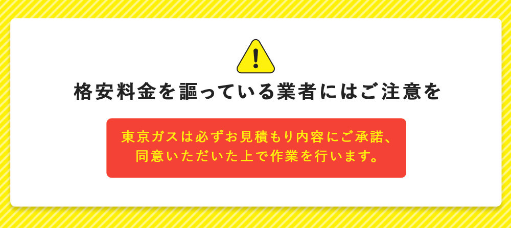 格安料金を謳っている 業者にはご注意を 東京ガスは必ずお見積もり内容にご承諾、同意いただいた上で作業を行います。