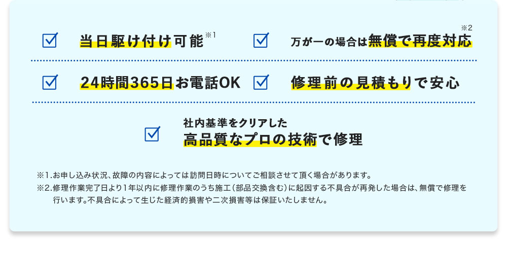 当日駆け付け可能※1 24時間365日お電話OK 修理前のお見積もりで安心 万が一の場合は無償で再度対応※2 社内基準をクリアした 高品質なプロの技術で修理 ※1.お申し込み状況、故障の内容によっては訪問日時についてご相談させていただく場合があります。 ※2.修理作業完了日より1年以内に修理作業のうち施工（部品交換含む）に起因する不具合が再発した場合は、無償で修理を行います。不具合によって生じた経済的損害や二次損害等は保証いたしません。