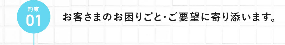 約束01 お客さまのお困りごと・ご要望に寄り添います。