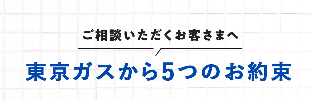 ご相談いただくお客さまへ 東京ガスから5つのお約束