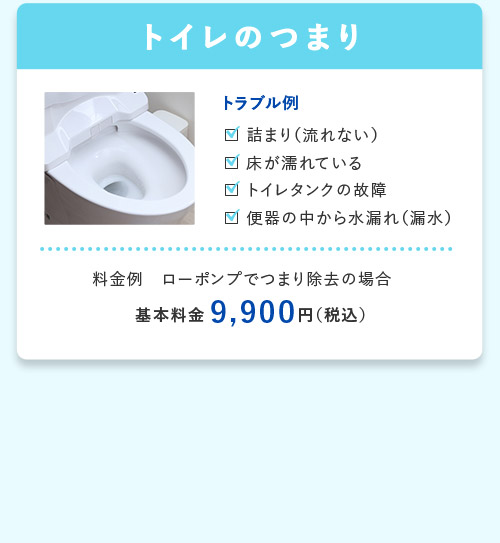 トイレのつまり トラブル例 詰まり(流れない) 床が濡れている トイレタンクの故障 便器の中から水漏れ(漏水) 料金例 ローポンプでつまり除去の場合 基本料金9,900円(税込)