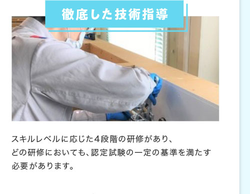 徹底した技術指導 スキルレベルに応じた4段階の研修があり、どの研修においても、認定試験の一定の基準を満たす必要があります。