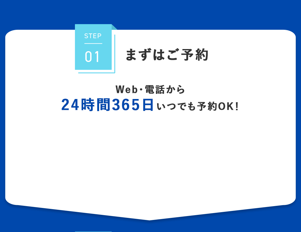 STEP01 まずはご予約 Web・電話から 24時間365日 いつでも予約OK！