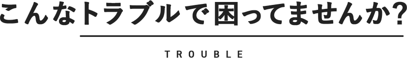 こんなトラブルで困ってませんか？ TROUBLE