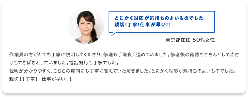 とにかく対応が気持ちのよいものでした。 親切！丁寧！仕事が早い！！ 東京都在住50代女性 作業員の方がとても丁寧に説明してくださり、修理も手際良く進めていました。修理後の確認もきちんとして片付けもてきぱきとしていました。電話対応も丁寧でした。 説明が分かりやすく、こちらの質問にも丁寧に答えて頂きました。とにかく対応が気持ちのよいものでした。 親切！！丁寧！！仕事が早い！！