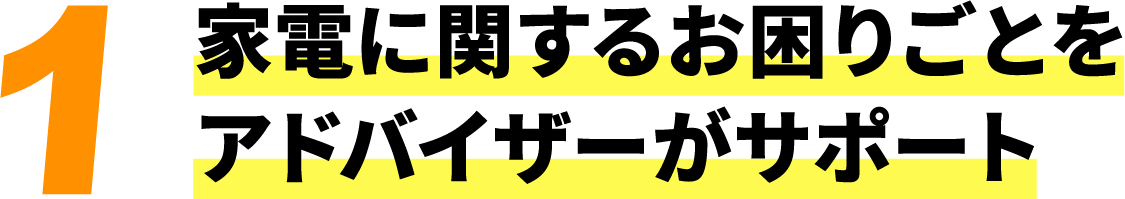 1 家電に関するお困りごとをアドバイザーがサポート