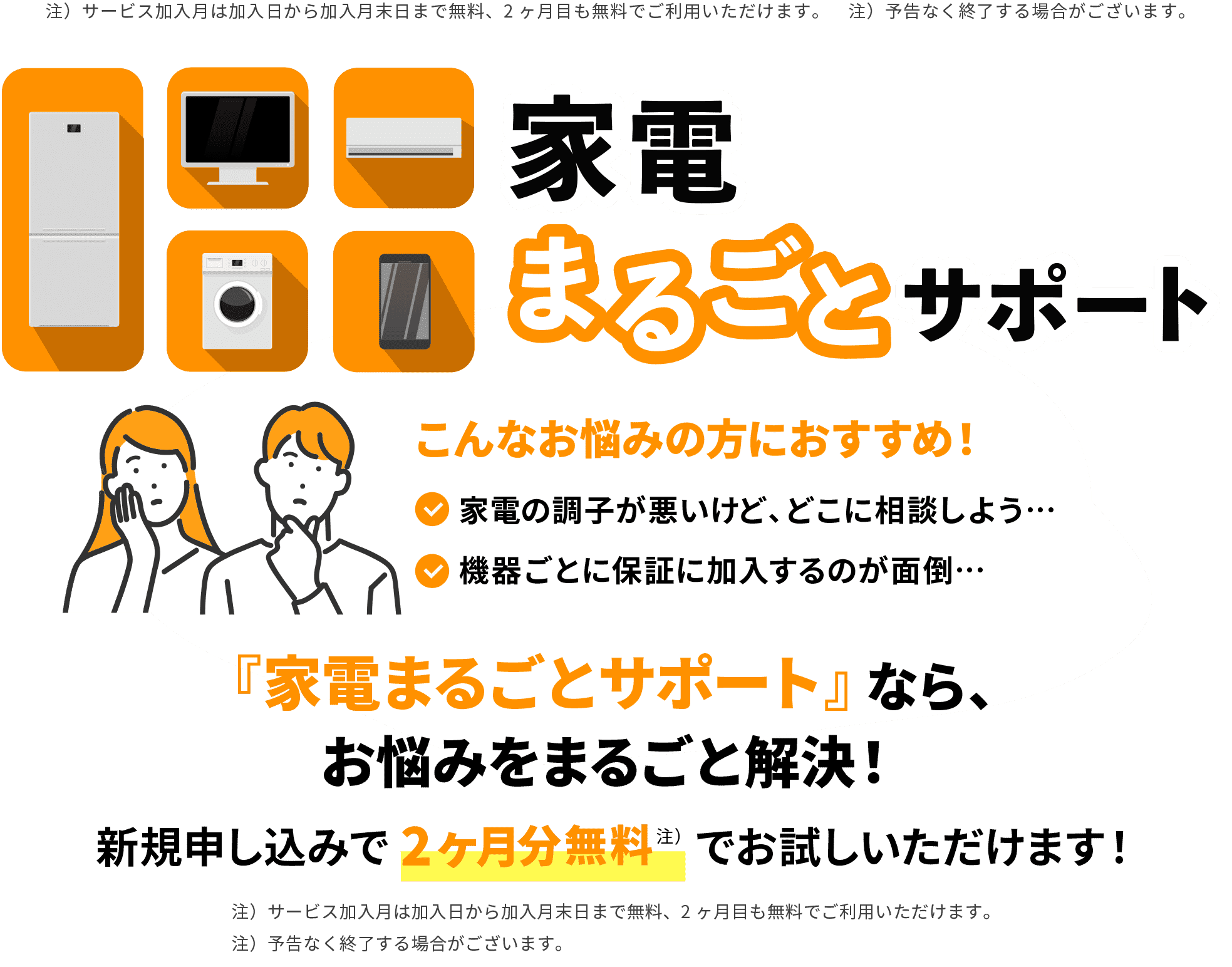 注）サービス加入月は加入日から加入月末日まで無料、2ヶ月目も無料でご利用いただけます。　注）予告なく終了する場合がございます。 家電まるごとサポート こんなお悩みの方におすすめ！ 家電の調子が悪いけど、どこに相談しよう… 機器ごとに保証に加入するのが面倒… 『家電まるごとサポート』なら、お悩みをまるごと解決！ 新規申し込みで2ヶ月分無料 注） でお試しいただけます！ 注）サービス加入月は加入日から加入月末日まで無料、2ヶ月目も無料でご利用いただけます。注）予告なく終了する場合がございます。