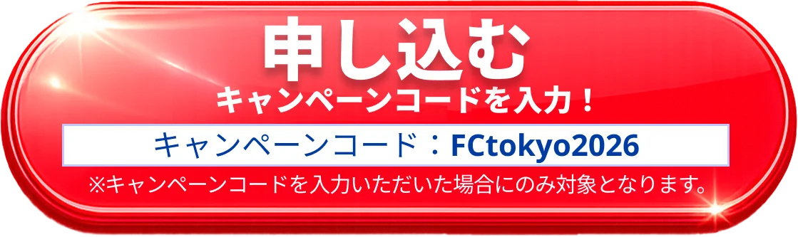 申し込む キャンペーンコードを入力！ キャンペーンコード：FCtokyo2026 注）キャンペーンコードを入力いただいた場合にのみ対象となります。