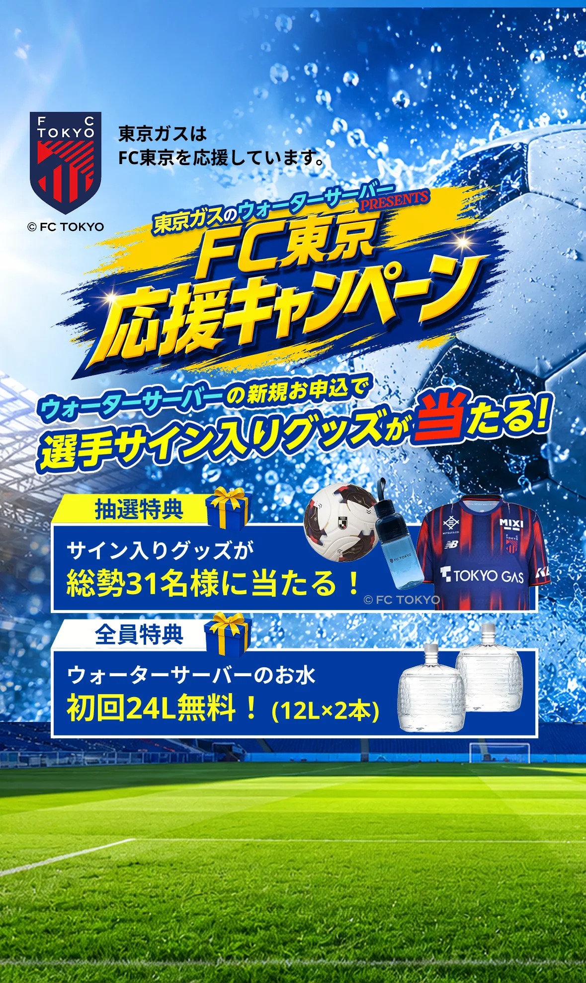 東京ガスはFC東京を応援しています。東京ガスのウォーターサーバーPRESENTS FC東京応援キャンペーン。ウォーターサーバーの新規お申込で選手サイン入りグッズが当たる！抽選特典 サイン入りグッズが総勢31名様に当たる！全員特典 ウォーターサーバーのお水初回24L(12L×2本)無料！