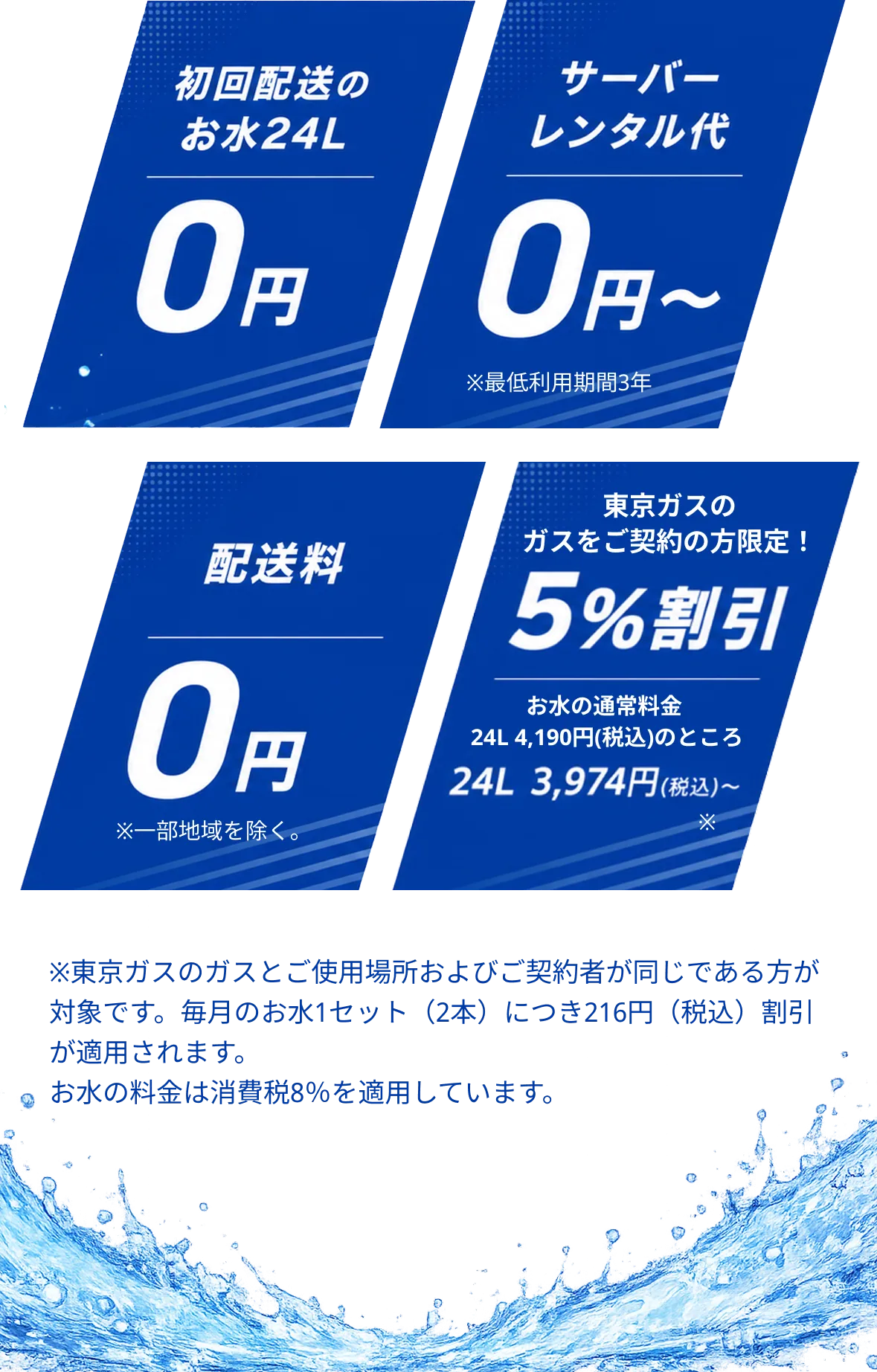 初回配送のお水24L 0円。サーバーレンタル代 0円〜 注）最低利用期間3年。配送料 0円 注）一部地域を除く。東京ガスのガスをご契約の方限定！5%割引 お水の通常料金 24L 4,190円（税込）のところ 24L 3,974円（税込）〜 注）東京ガスのガスとご使用場所およびご契約者が同じである方が対象です。毎月のお水1セット（2本）につき216円（税込）割引が適用されます。お水の料金は消費税8%を適用しています。