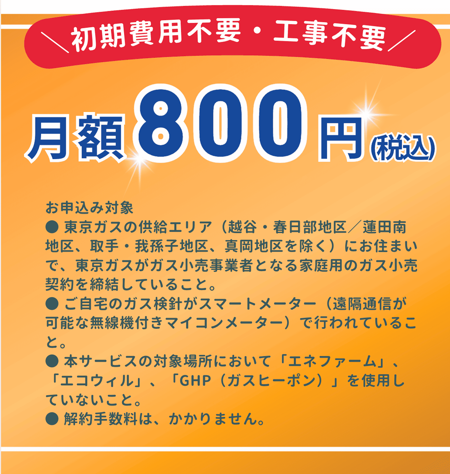 初期費用不要・工事不要。月額800円（税込）。お申込み対象は、東京ガスの供給エリアにお住まいで、東京ガスが小売事業者となる家庭用のガス小売契約を締結していることと、ご自宅のガス検針がスマートメーターで行われていることと、本サービスの対象場所において「エネファーム」、「エコウィル」「GHP」を使用していないこと。解約手数料はかかりません。