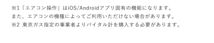 ※1「エアコン操作」はiOS／Androidアプリ固有の機能になります。 また、エアコンの機種によってご利用いただけない場合があります。 ※2東京ガス指定の事業者よりバイタル計を購入する必要があります。