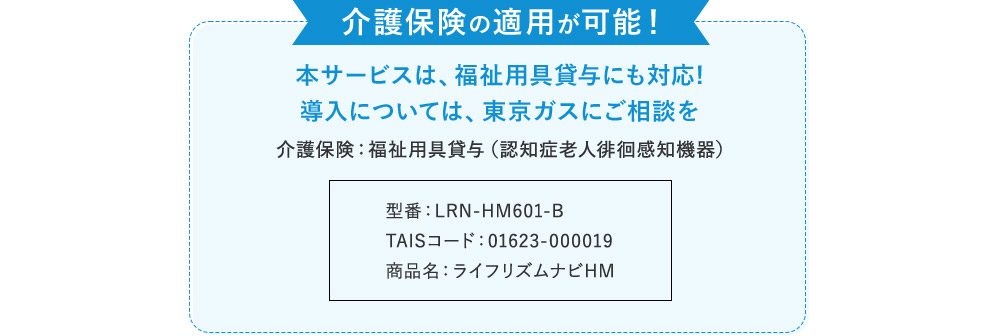 介護保険の適用が可能！ 本サービスは、福祉用具貸与にも対応！ 導入については、東京ガスにご相談を 介護保険：福祉用具貸与（認知症老人徘徊感知機器） 型番：LRN-HM601-B TAISコード：01623-000019 商品名：ライフリズムナビHM