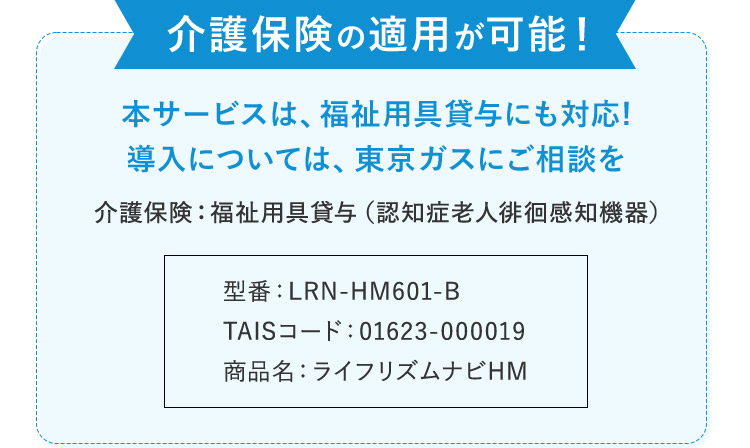 介護保険の適用が可能！ 本サービスは、福祉用具貸与にも対応！ 導入については、東京ガスにご相談を 介護保険：福祉用具貸与（認知症老人徘徊感知機器） 型番：LRN-HM601-B TAISコード：01623-000019 商品名：ライフリズムナビHM