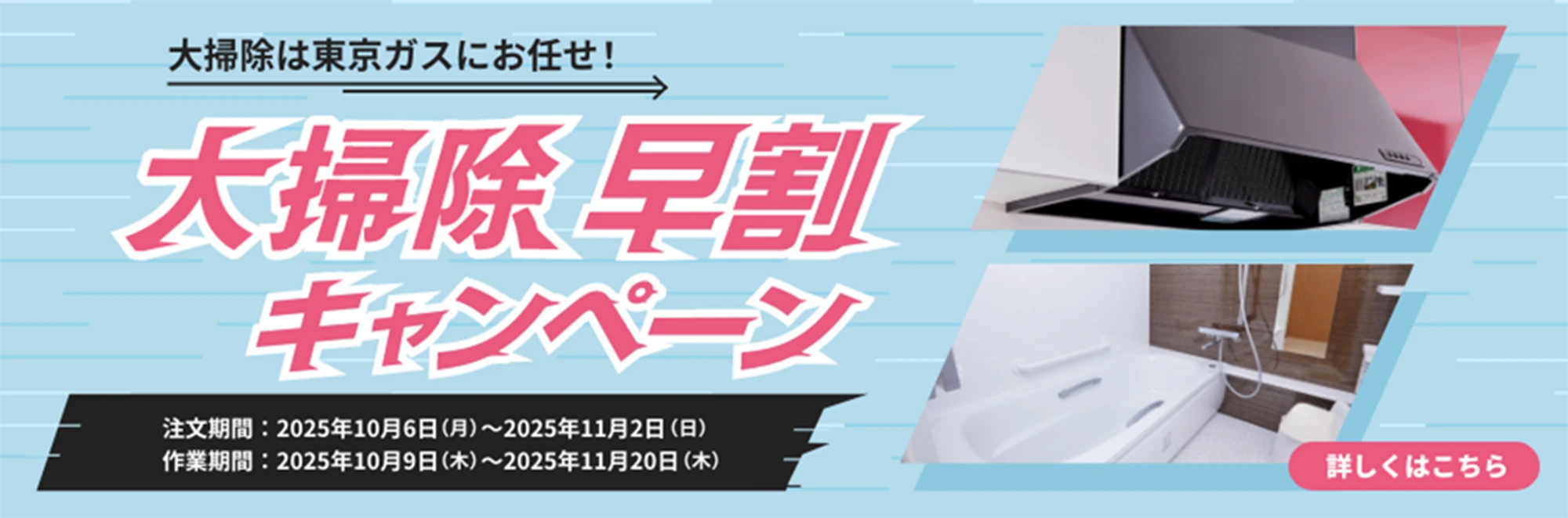 大掃除は東京ガスにお任せ！大掃除早割キャンペーン 注文期間:2025年10月6日(月)〜2025年11月2日(日) 作業期間:2025年10月9日(木)〜2025年11月20日(木) 詳しくは、こちら