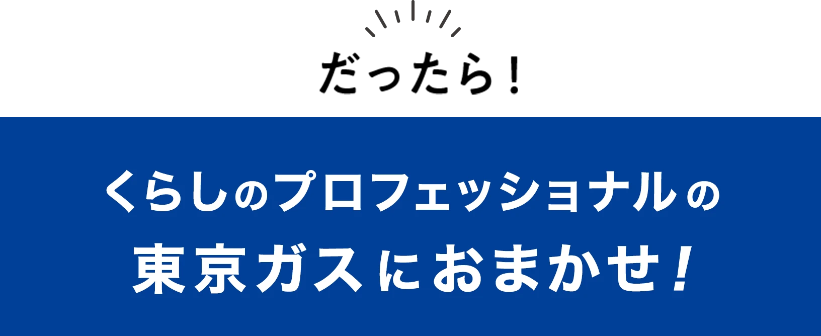 だったら！くらしのプロフェッショナルの東京ガスにおまかせおまかせ！